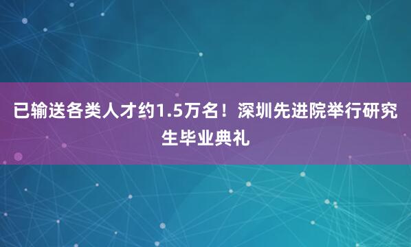 已输送各类人才约1.5万名！深圳先进院举行研究生毕业典礼