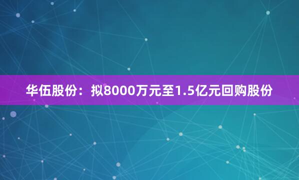 华伍股份：拟8000万元至1.5亿元回购股份