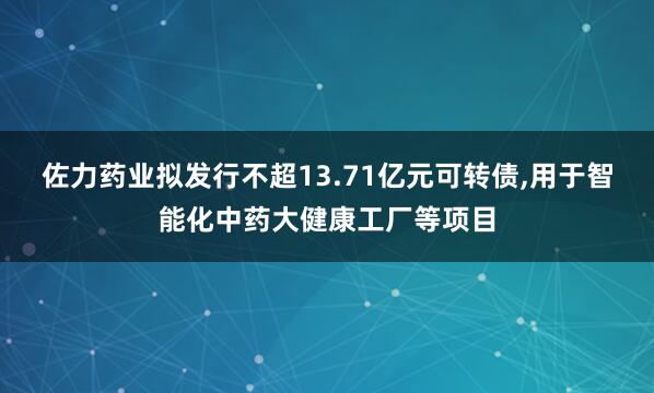 佐力药业拟发行不超13.71亿元可转债,用于智能化中药大健康工厂等项目