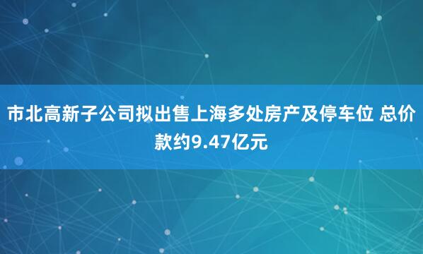 市北高新子公司拟出售上海多处房产及停车位 总价款约9.47亿元