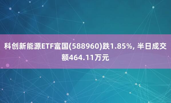科创新能源ETF富国(588960)跌1.85%, 半日成交额464.11万元