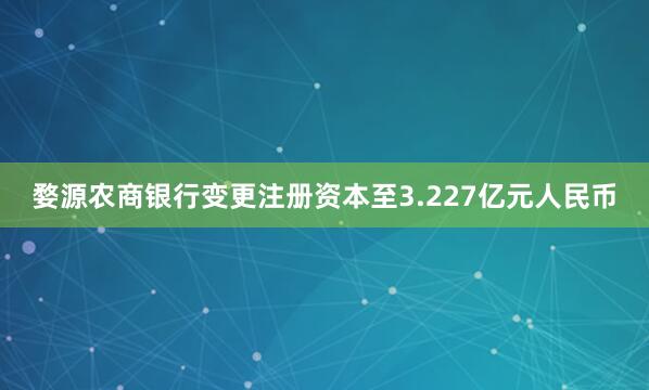 婺源农商银行变更注册资本至3.227亿元人民币