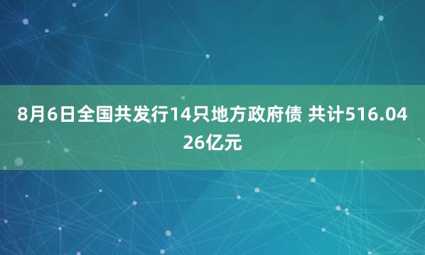 8月6日全国共发行14只地方政府债 共计516.0426亿元