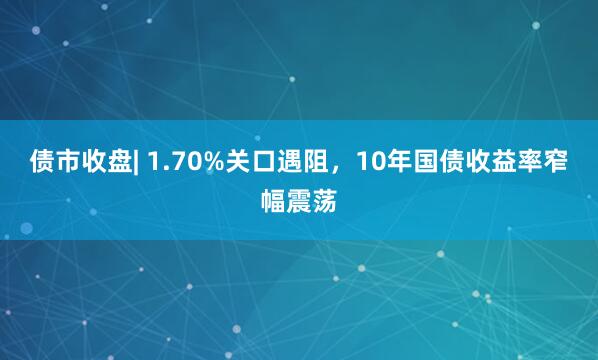 债市收盘| 1.70%关口遇阻，10年国债收益率窄幅震荡