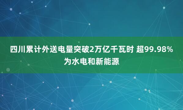 四川累计外送电量突破2万亿千瓦时 超99.98%为水电和新能源