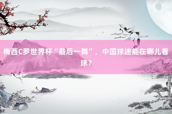 梅西C罗世界杯“最后一舞”，中国球迷能在哪儿看球？