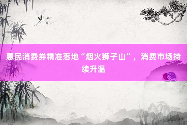 惠民消费券精准落地“烟火狮子山”，消费市场持续升温