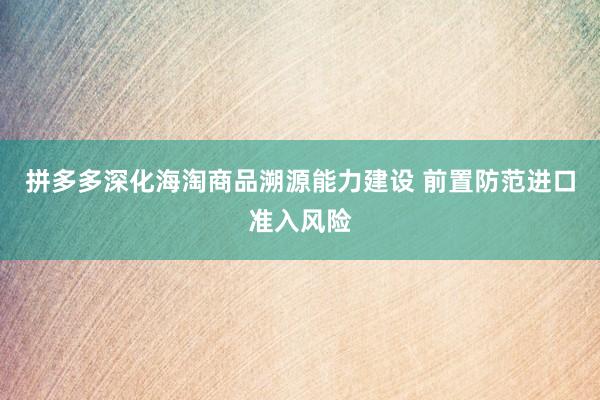 拼多多深化海淘商品溯源能力建设 前置防范进口准入风险