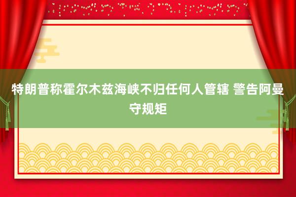特朗普称霍尔木兹海峡不归任何人管辖 警告阿曼守规矩