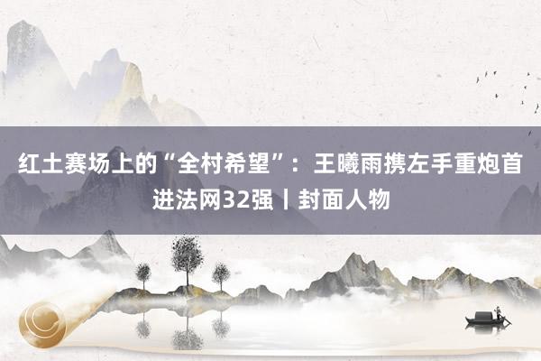 红土赛场上的“全村希望”：王曦雨携左手重炮首进法网32强丨封面人物