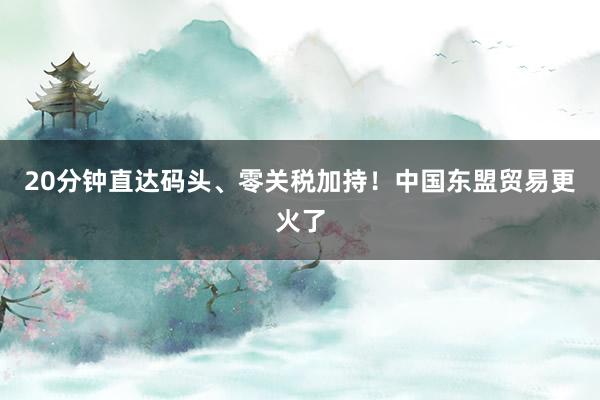 20分钟直达码头、零关税加持！中国东盟贸易更火了
