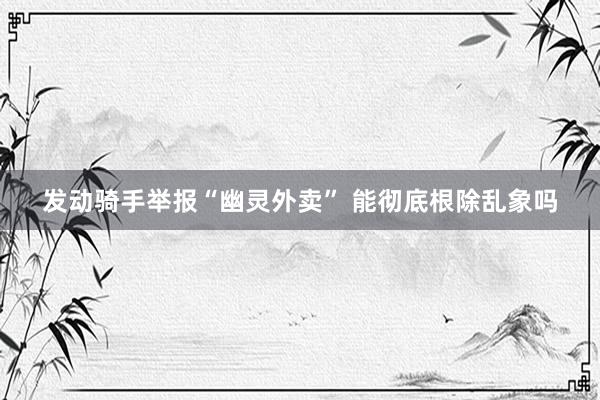 发动骑手举报“幽灵外卖” 能彻底根除乱象吗