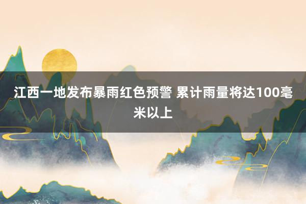 江西一地发布暴雨红色预警 累计雨量将达100毫米以上
