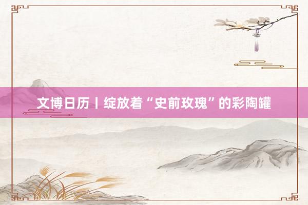 文博日历丨绽放着“史前玫瑰”的彩陶罐