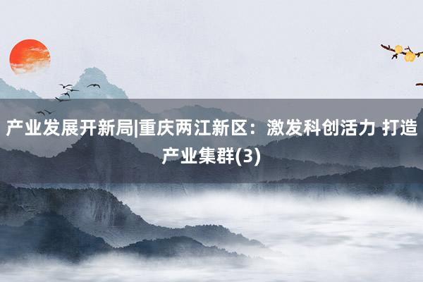 产业发展开新局|重庆两江新区：激发科创活力 打造产业集群(3)