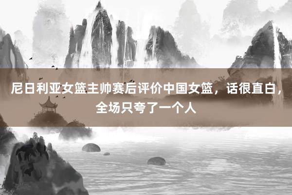 尼日利亚女篮主帅赛后评价中国女篮，话很直白，全场只夸了一个人