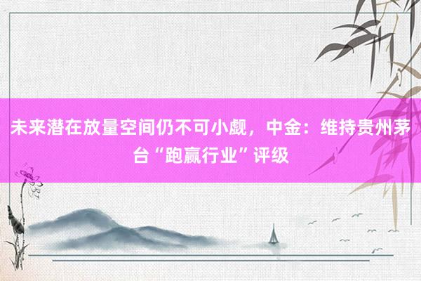 未来潜在放量空间仍不可小觑，中金：维持贵州茅台“跑赢行业”评级