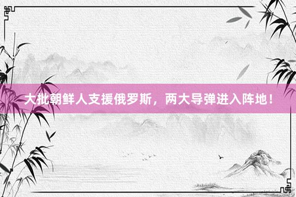 大批朝鲜人支援俄罗斯，两大导弹进入阵地！