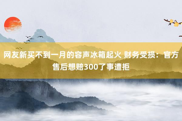 网友新买不到一月的容声冰箱起火 财务受损：官方售后想赔300了事遭拒