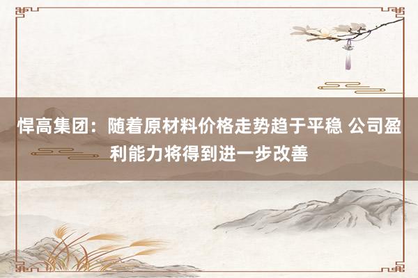 悍高集团：随着原材料价格走势趋于平稳 公司盈利能力将得到进一步改善