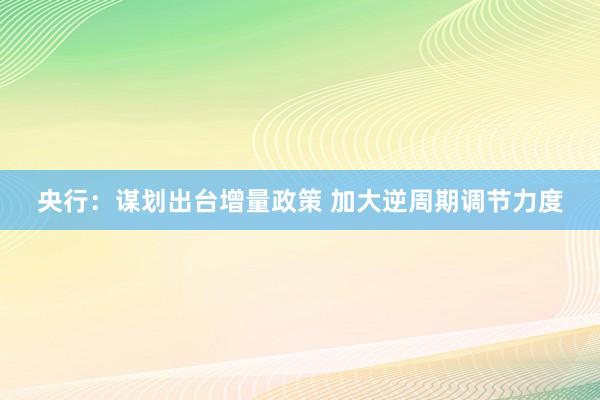 央行：谋划出台增量政策 加大逆周期调节力度