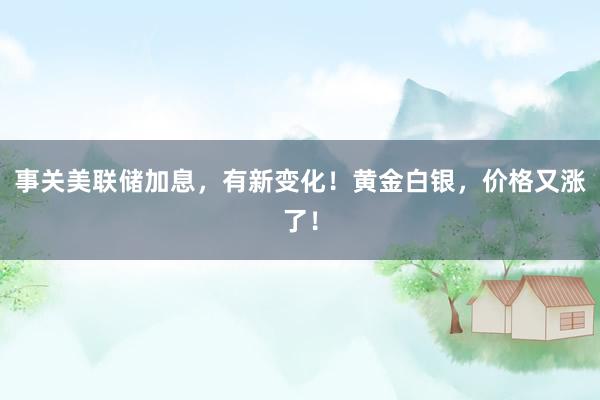 事关美联储加息，有新变化！黄金白银，价格又涨了！