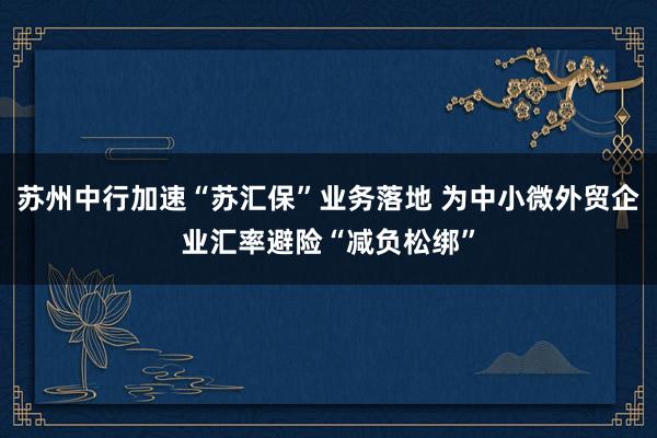 苏州中行加速“苏汇保”业务落地 为中小微外贸企业汇率避险“减负松绑”