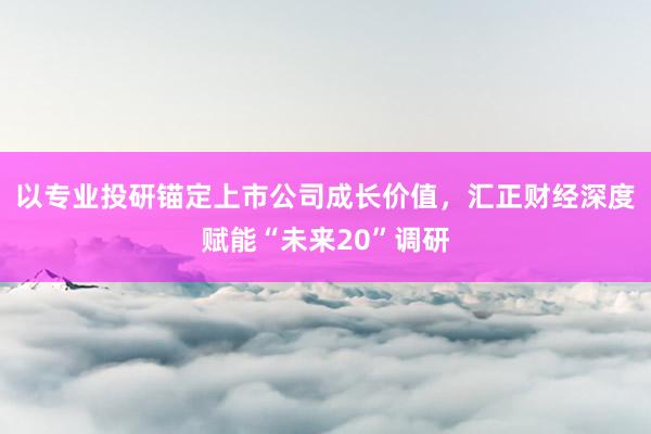 以专业投研锚定上市公司成长价值，汇正财经深度赋能“未来20”调研