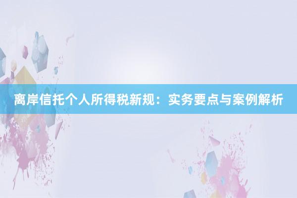 离岸信托个人所得税新规：实务要点与案例解析