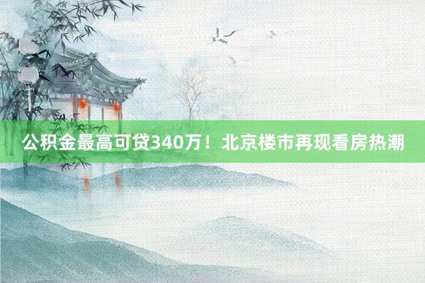 公积金最高可贷340万！北京楼市再现看房热潮