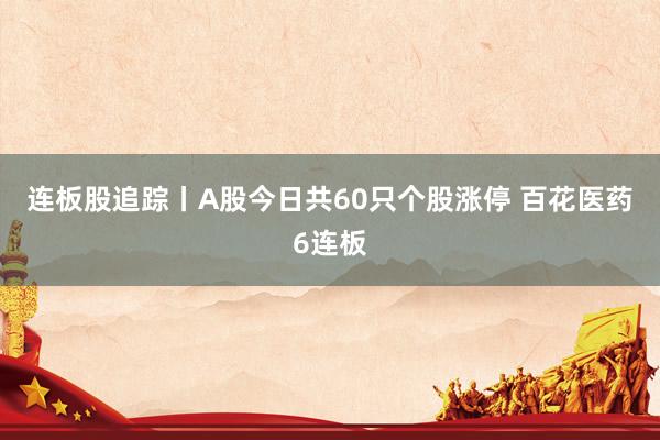 连板股追踪丨A股今日共60只个股涨停 百花医药6连板