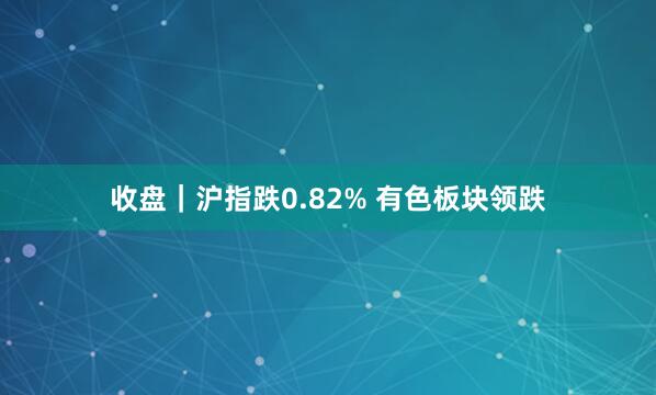 收盘｜沪指跌0.82% 有色板块领跌