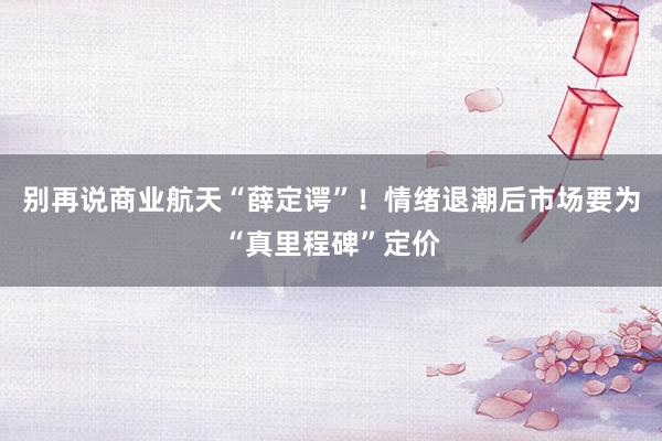 别再说商业航天“薛定谔”！情绪退潮后市场要为“真里程碑”定价