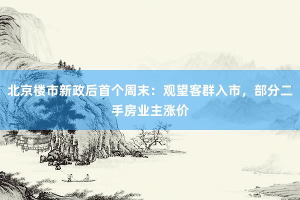 北京楼市新政后首个周末：观望客群入市，部分二手房业主涨价