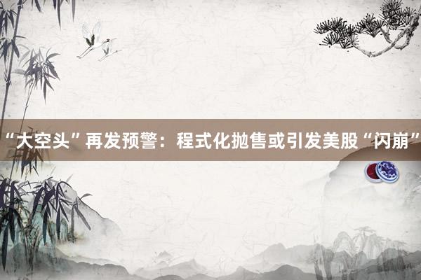 “大空头”再发预警：程式化抛售或引发美股“闪崩”