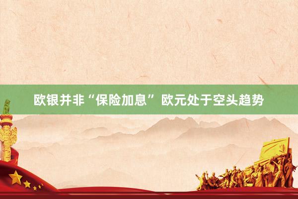 欧银并非“保险加息” 欧元处于空头趋势