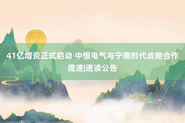 41亿增资正式启动 中恒电气与宁德时代战略合作提速|速读公告