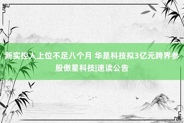 新实控人上位不足八个月 华是科技拟3亿元跨界参股傲星科技|速读公告