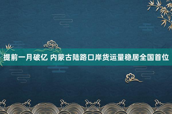 提前一月破亿 内蒙古陆路口岸货运量稳居全国首位