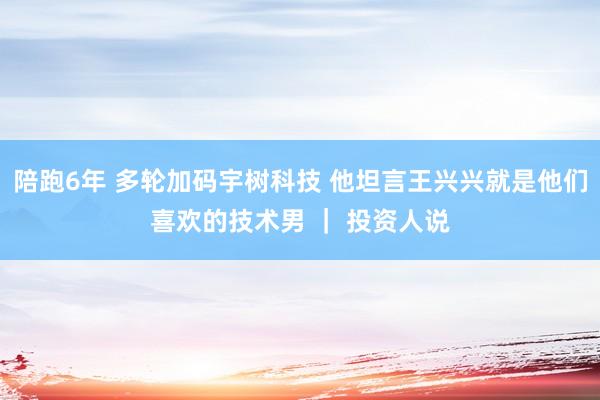陪跑6年 多轮加码宇树科技 他坦言王兴兴就是他们喜欢的技术男 ｜ 投资人说