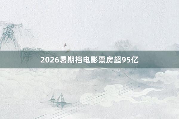 2026暑期档电影票房超95亿