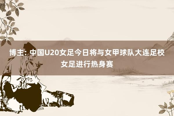 博主: 中国U20女足今日将与女甲球队大连足校女足进行热身赛