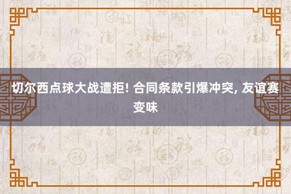 切尔西点球大战遭拒! 合同条款引爆冲突, 友谊赛变味