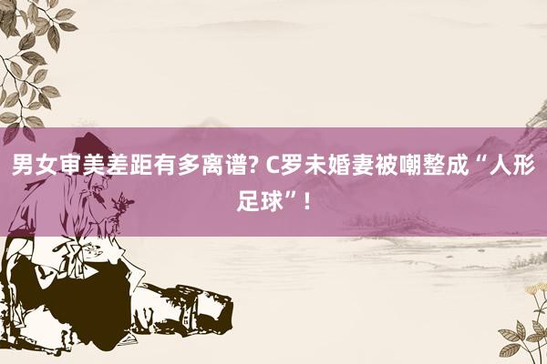男女审美差距有多离谱? C罗未婚妻被嘲整成“人形足球”!