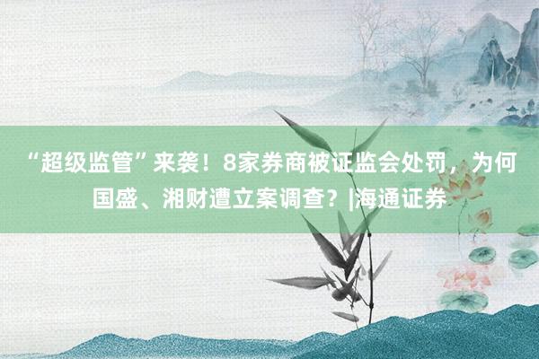 “超级监管”来袭！8家券商被证监会处罚，为何国盛、湘财遭立案调查？|海通证券