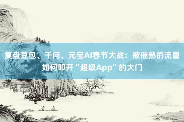 复盘豆包、千问、元宝AI春节大战：被催熟的流量如何叩开“超级App”的大门