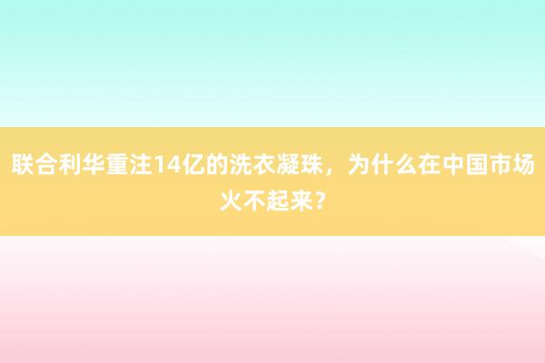 联合利华重注14亿的洗衣凝珠,为什么在中国市场火不起来?