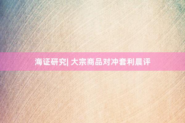 海证研究| 大宗商品对冲套利晨评