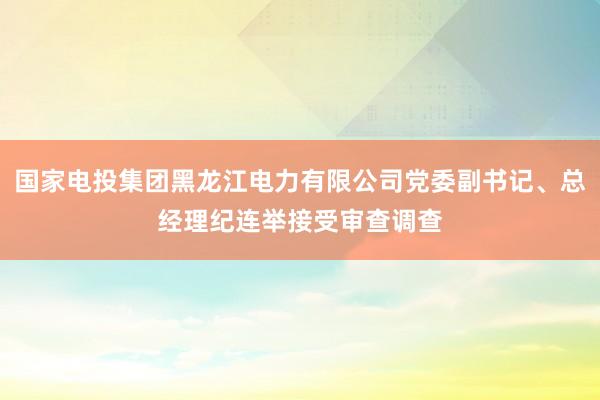 国家电投集团黑龙江电力有限公司党委副书记、总经理纪连举接受审查调查