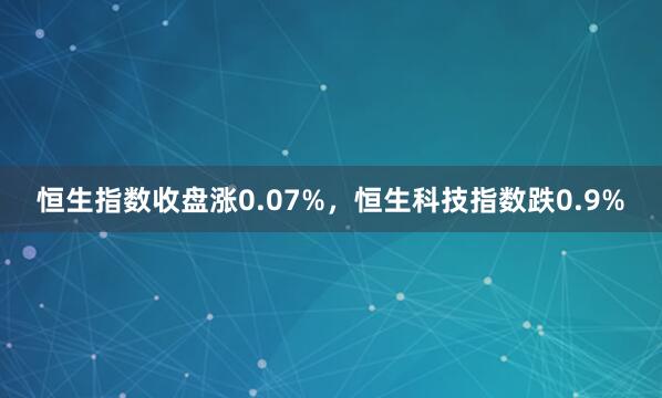 恒生指数收盘涨0.07%，恒生科技指数跌0.9%